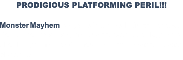 PRODIGIOUS PLATFORMING PERIL!!! Monster Mayhem is a game that's, well...full of monsters. Romp through a crazy and exciting world. Battle, ghosts, ghouls, goblins and more in this exciting action platformer.